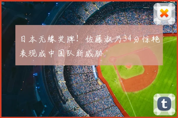 日本无缘奖牌！佐藤淑乃34分惊艳表现成中国队新威胁