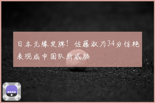 日本无缘奖牌!佐藤淑乃34分惊艳表现成中国队新威胁