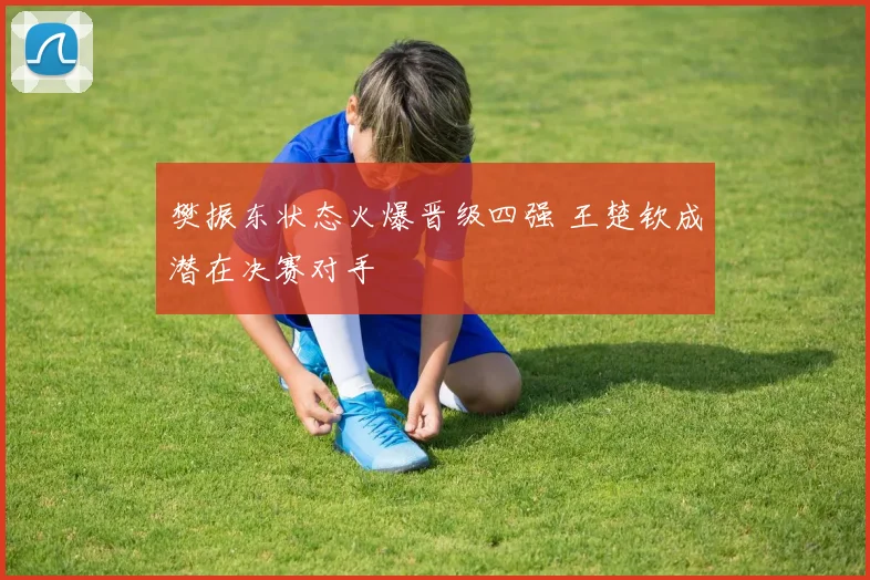 樊振东状态火爆晋级四强 王楚钦成潜在决赛对手