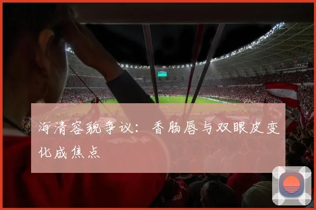 海清容貌争议:香肠唇与双眼皮变化成焦点