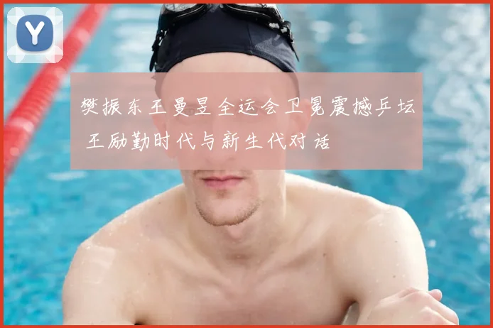 樊振东王曼昱全运会卫冕震撼乒坛 王励勤时代与新生代对话